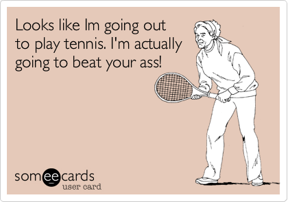 Looks like Im going out
to play tennis. I'm actually
going to beat your ass!