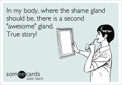 In my body, where the shame gland should be, there is a second "awesome" gland. 
True story!
