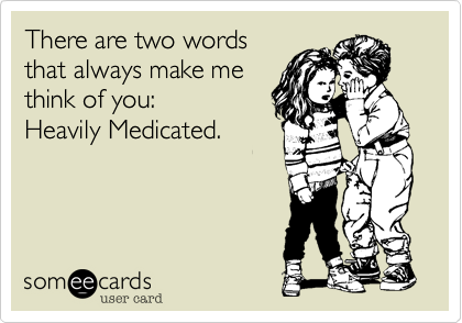 There are two words
that always make me
think of you:
Heavily Medicated.
