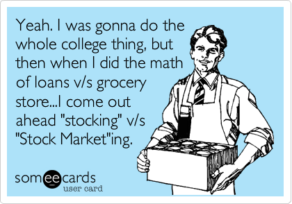 Yeah. I was gonna do the
whole college thing, but
then when I did the math
of loans v/s grocery
store...I come out
ahead "stocking" v/s
"Stock Market"ing.