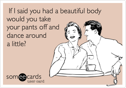  If I said you had a beautiful body would you take 
your pants off and 
dance around 
a little?