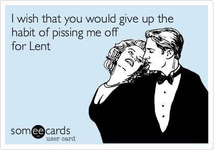 I wish that you would give up the habit of pissing me off
for Lent