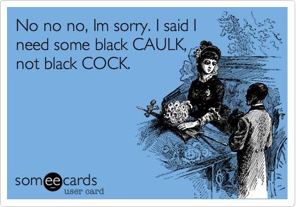 No no no, Im sorry. I said I need some black CAULK,not black COCK. 