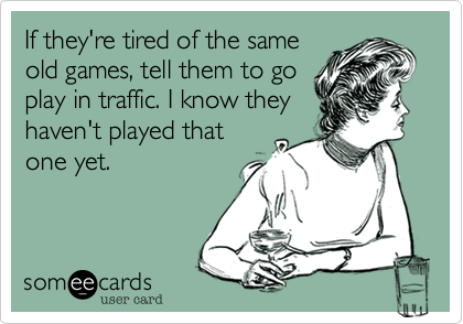 If they're tired of the same
old games, tell them to go
play in traffic. I know they
haven't played that
one yet. 