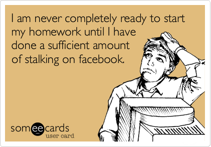 I am never completely ready to start my homework until I havedone a sufficient amount of stalking on facebook.