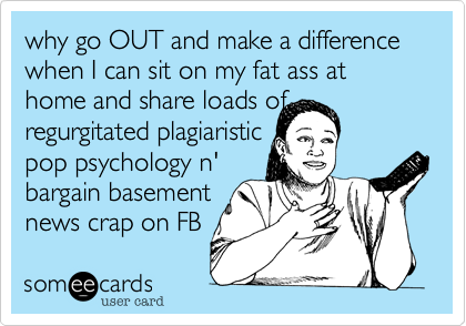 why go OUT and make a difference when I can sit on my fat ass at home and share loads of regurgitated plagiaristic 
pop psychology n'
bargain basement
news crap on FB 