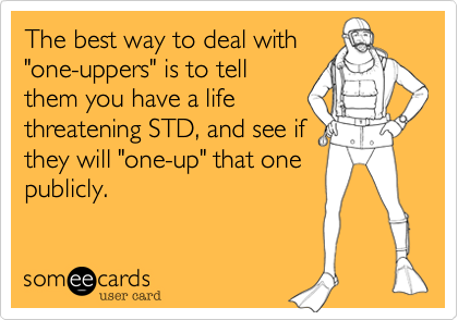 The best way to deal with
"one-uppers" is to tell
them you have a life
threatening STD, and see if
they will "one-up" that one
publicly.