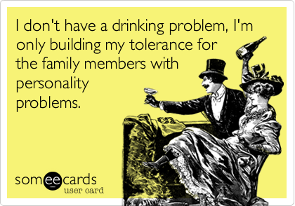 I don't have a drinking problem, I'm only building my tolerance forthe family members with personality problems.