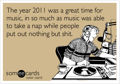 The year 2011 was a great time for music, in so much as music was able to take a nap while people
put out nothing but shit.