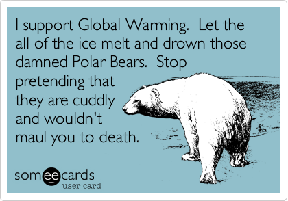 I support Global Warming.  Let the all of the ice melt and drown those damned Polar Bears.  Stop
pretending that
they are cuddly
and wouldn't
maul you to death.