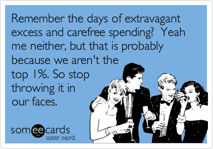Remember the days of extravagant excess and carefree spending?  Yeah me neither, but that is probably because we aren't thetop 1%. So stopthrowing it inour faces. 