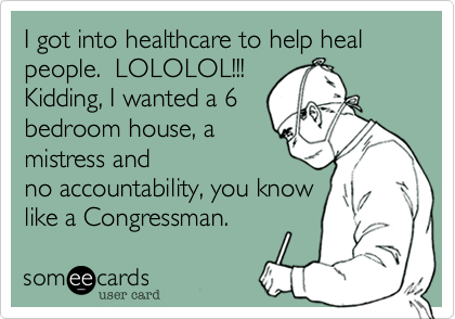 I got into healthcare to help heal people.  LOLOLOL!!! 
Kidding, I wanted a 6
bedroom house, a 
mistress and
no accountability, you know
like a Congressman.