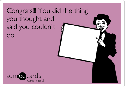 Congrats!!! You did the thing
you thought and
said you couldn't
do!