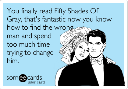You finally read Fifty Shades Of Gray, that's fantastic now you know how to find the wrong
man and spend
too much time
trying to change
him.
