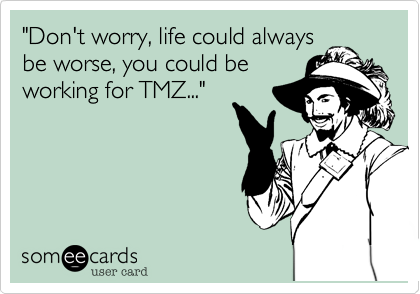 "Don't worry, life could alwaysbe worse, you could beworking for TMZ..."