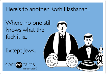 Here's to another Rosh Hashanah..  Where no one stillknows what thefuck it is..Except Jews.. 