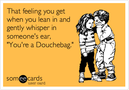 That feeling you getwhen you lean in andgently whisper insomeone's ear,"You're a Douchebag."