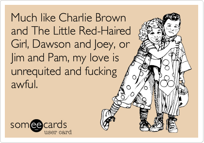 Much like Charlie Brown
and The Little Red-Haired
Girl, Dawson and Joey, or
Jim and Pam, my love is
unrequited and fucking
awful.