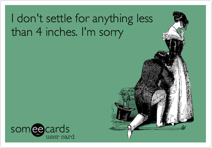 I don't settle for anything less
than 4 inches. I'm sorry