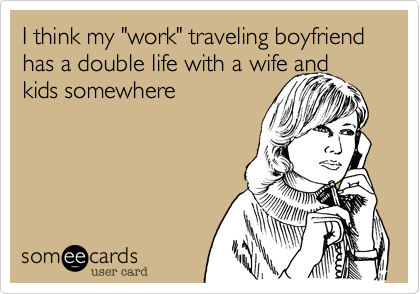 I think my "work" traveling boyfriend has a double life with a wife and
kids somewhere