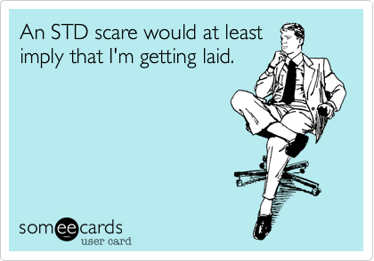 An STD scare would at leastimply that I'm getting laid.