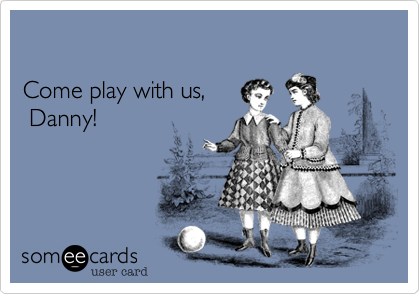 Come play with us, Danny!
