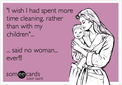 "I wish I had spent moretime cleaning, ratherthan with mychildren"... ... said no woman...ever!!!
