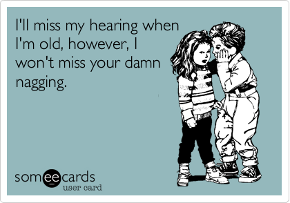 I'll miss my hearing whenI'm old, however, Iwon't miss your damnnagging. 