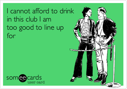 I cannot afford to drinkin this club I amtoo good to line upfor