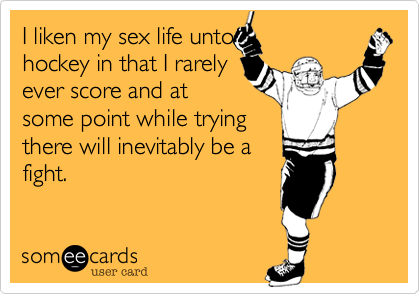 I liken my sex life untohockey in that I rarelyever score and atsome point while tryingthere will inevitably be afight.