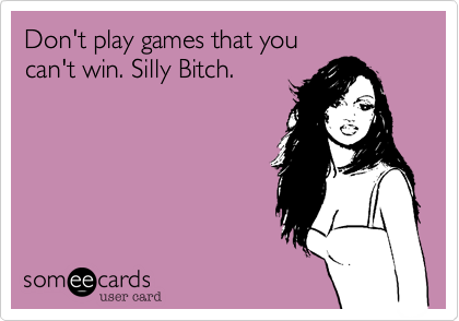 Don't play games that youcan't win. Silly Bitch.