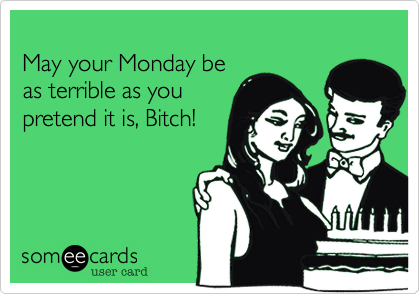 May your Monday be as terrible as you pretend it is, Bitch!