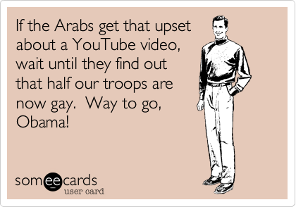 If the Arabs get that upset about a YouTube video,wait until they find outthat half our troops arenow gay.  Way to go,Obama!