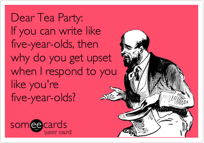Dear Tea Party:
If you can write like
five-year-olds, then
why do you get upset
when I respond to you
like you're
five-year-olds?