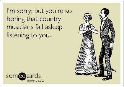 I'm sorry, but you're soboring that countrymusicians fall asleeplistening to you.