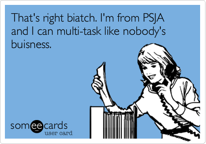 That's right biatch. I'm from PSJA and I can multi-task like nobody's buisness.