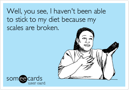 Well, you see, I haven't been able to stick to my diet because my scales are broken.
