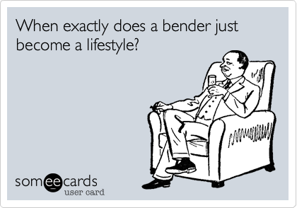 When exactly does a bender just become a lifestyle?