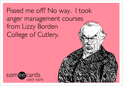 Pissed me off? No way.  I took anger management coursesfrom Lizzy BordenCollege of Cutlery.