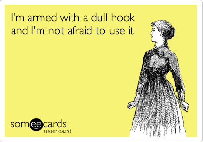 I'm armed with a dull hook
and I'm not afraid to use it