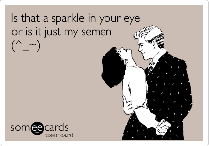Is that a sparkle in your eye
or is it just my semen
(^_~)