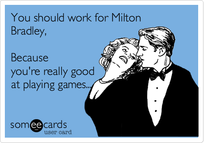 You should work for Milton Bradley,  Becauseyou're really goodat playing games...