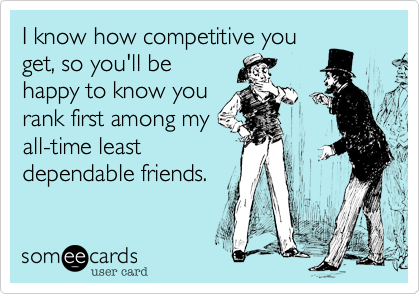 I know how competitive you
get, so you'll be
happy to know you
rank first among my
all-time least
dependable friends.
