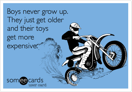 Boys never grow up.   
They just get older
and their toys
get more
expensive.