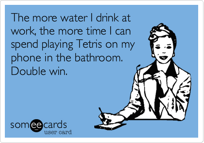 The more water I drink atwork, the more time I canspend playing Tetris on myphone in the bathroom. Double win. 