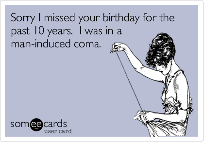 Sorry I missed your birthday for the past 10 years.  I was in aman-induced coma. 
