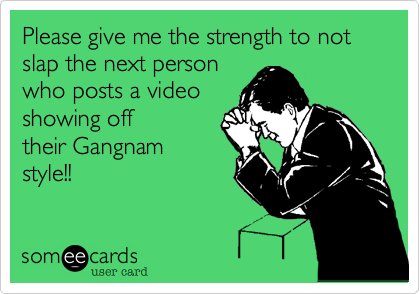Please give me the strength to not slap the next personwho posts a videoshowing offtheir Gangnamstyle!!