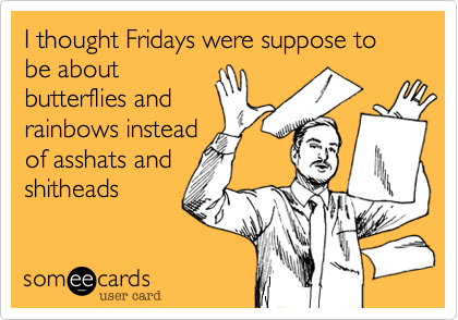 I thought Fridays were suppose to be about
butterflies and
rainbows instead
of asshats and
shitheads