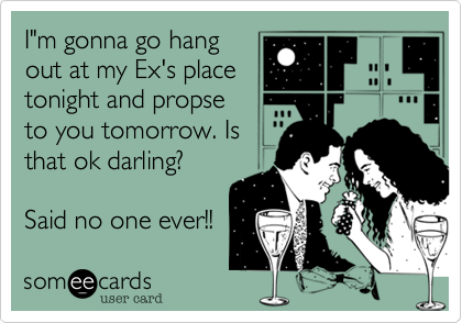 I"m gonna go hangout at my Ex's placetonight and propseto you tomorrow. Isthat ok darling?Said no one ever!!