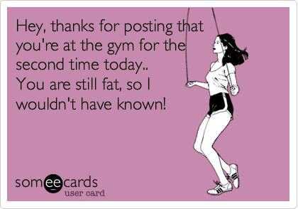 Hey, thanks for posting thatyou're at the gym for thesecond time today..You are still fat, so Iwouldn't have known!